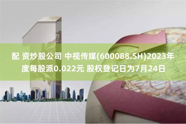 配 资炒股公司 中视传媒(600088.SH)2023年度每股派0.022元 股权登记日为7月24日