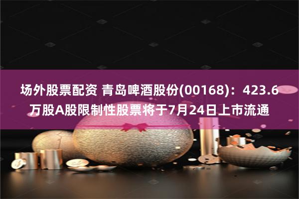 场外股票配资 青岛啤酒股份(00168)：423.6万股A股限制性股票将于7月24日上市流通