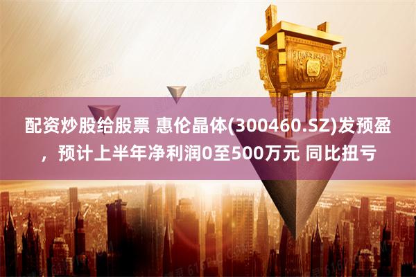 配资炒股给股票 惠伦晶体(300460.SZ)发预盈，预计上半年净利润0至500万元 同比扭亏