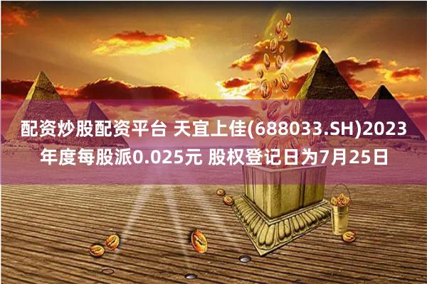 配资炒股配资平台 天宜上佳(688033.SH)2023年度每股派0.025元 股权登记日为7月25日