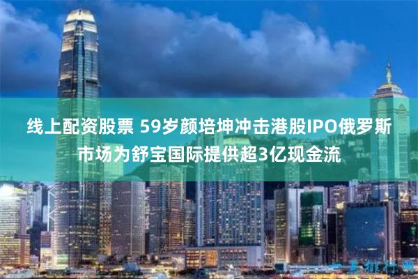 线上配资股票 59岁颜培坤冲击港股IPO　俄罗斯市场为舒宝国际提供超3亿现金流