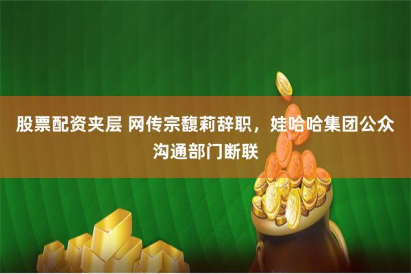股票配资夹层 网传宗馥莉辞职，娃哈哈集团公众沟通部门断联