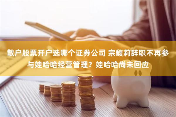 散户股票开户选哪个证券公司 宗馥莉辞职不再参与娃哈哈经营管理？娃哈哈尚未回应