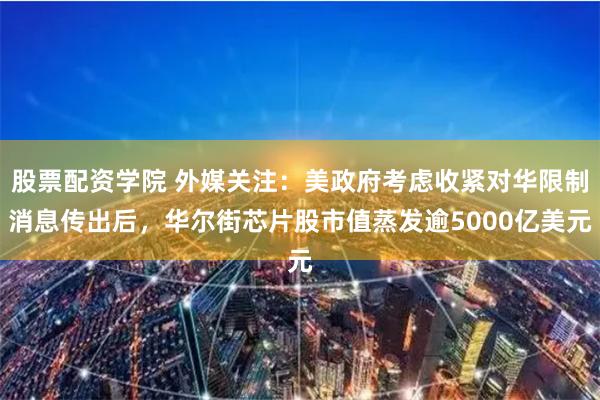股票配资学院 外媒关注：美政府考虑收紧对华限制消息传出后，华尔街芯片股市值蒸发逾5000亿美元