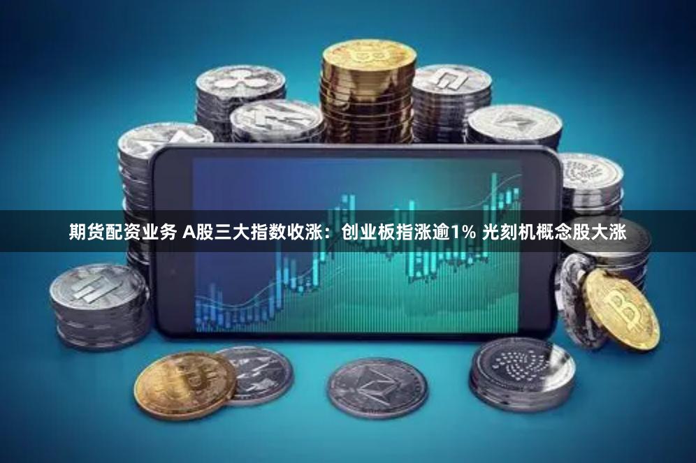 期货配资业务 A股三大指数收涨：创业板指涨逾1% 光刻机概念股大涨