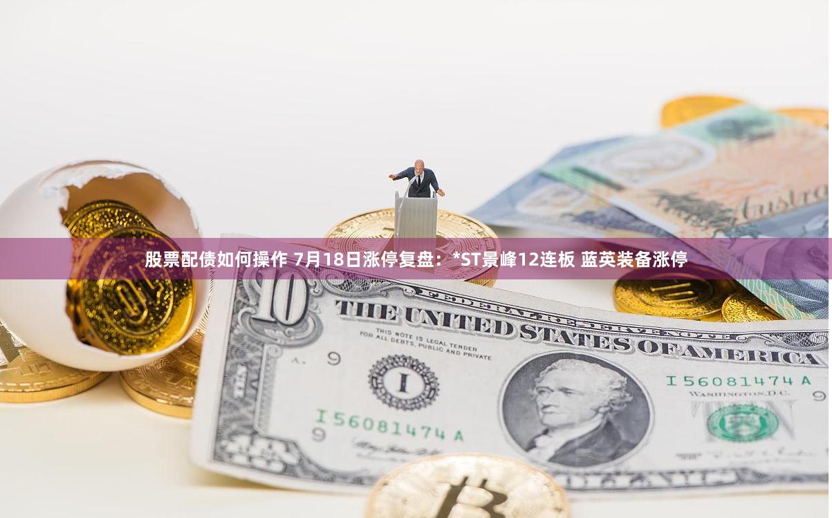 股票配债如何操作 7月18日涨停复盘：*ST景峰12连板 蓝英装备涨停