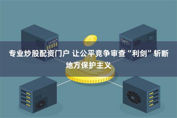 专业炒股配资门户 让公平竞争审查“利剑”斩断地方保护主义