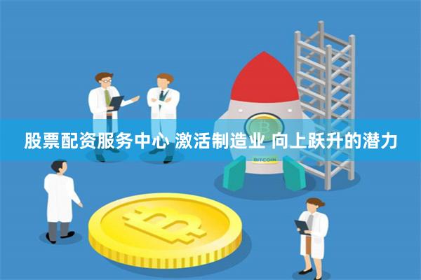 股票配资服务中心 激活制造业 向上跃升的潜力