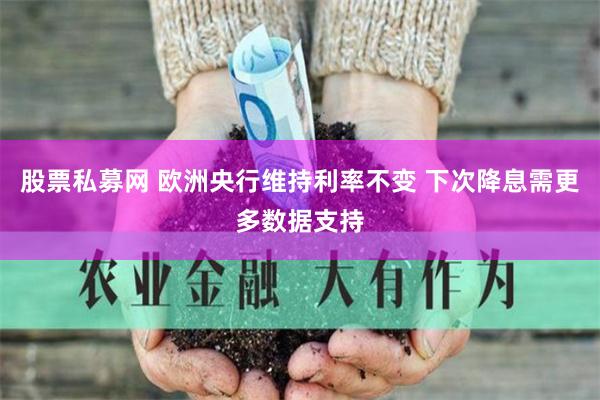 股票私募网 欧洲央行维持利率不变 下次降息需更多数据支持