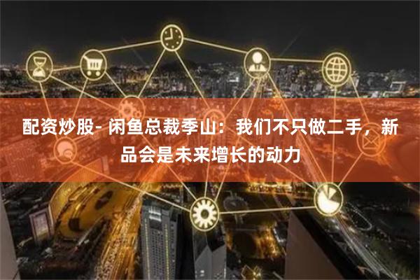 配资炒股- 闲鱼总裁季山：我们不只做二手，新品会是未来增长的动力