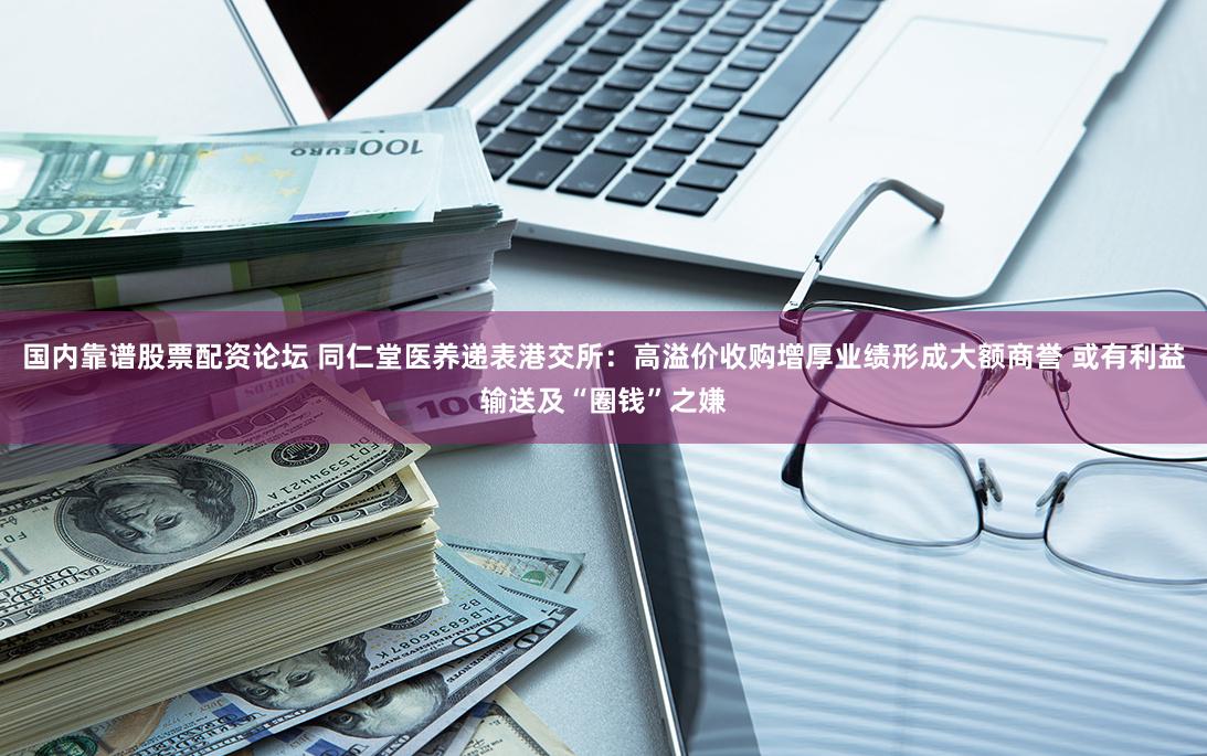 国内靠谱股票配资论坛 同仁堂医养递表港交所：高溢价收购增厚业绩形成大额商誉 或有利益输送及“圈钱”之嫌