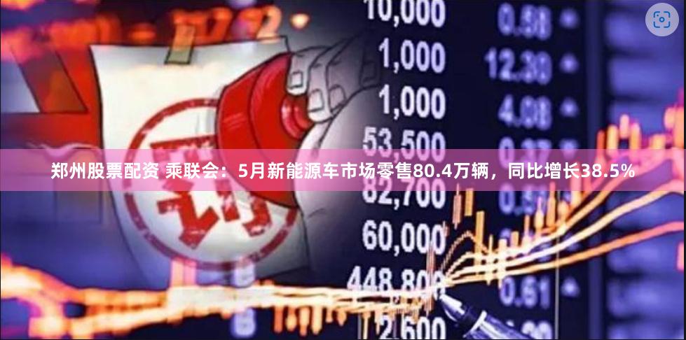 郑州股票配资 乘联会：5月新能源车市场零售80.4万辆，同比增长38.5%