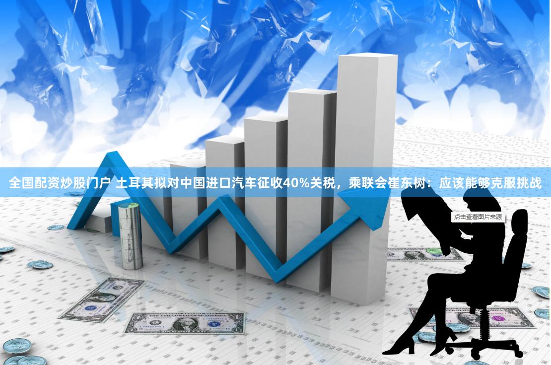 全国配资炒股门户 土耳其拟对中国进口汽车征收40%关税，乘联会崔东树：应该能够克服挑战
