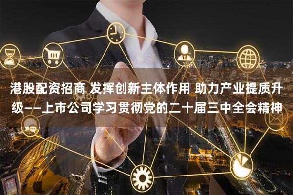 港股配资招商 发挥创新主体作用 助力产业提质升级——上市公司学习贯彻党的二十届三中全会精神