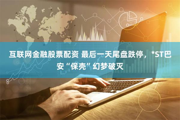 互联网金融股票配资 最后一天尾盘跌停，*ST巴安“保壳”幻梦破灭