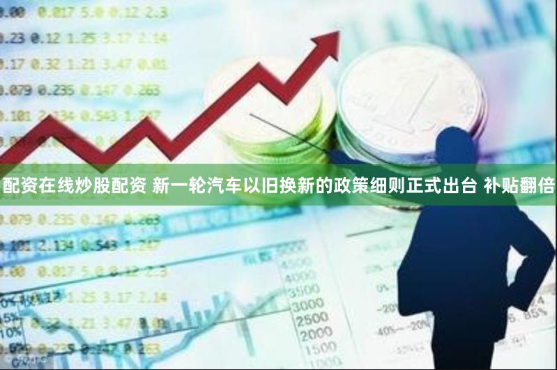 配资在线炒股配资 新一轮汽车以旧换新的政策细则正式出台 补贴翻倍