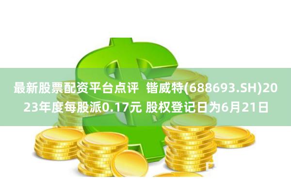 最新股票配资平台点评  锴威特(688693.SH)2023年度每股派0.17元 股权登记日为6月21日