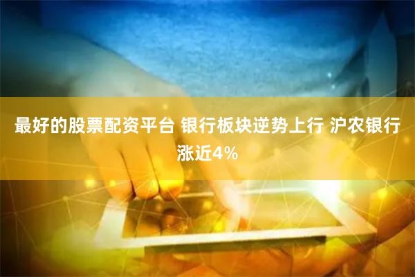 最好的股票配资平台 银行板块逆势上行 沪农银行涨近4%