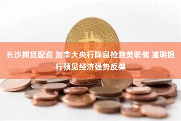 长沙期货配资 加拿大央行降息抢跑美联储 道明银行预见经济强势反弹