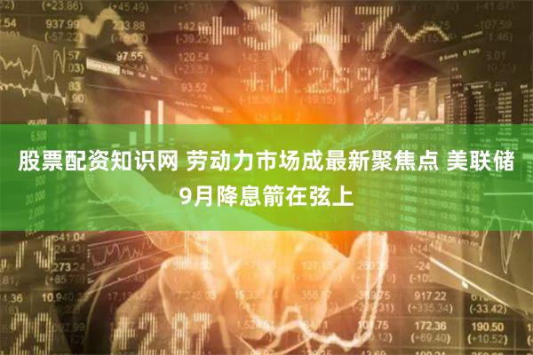 股票配资知识网 劳动力市场成最新聚焦点 美联储9月降息箭在弦上