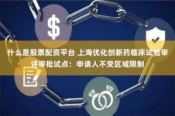 什么是股票配资平台 上海优化创新药临床试验审评审批试点：申请人不受区域限制