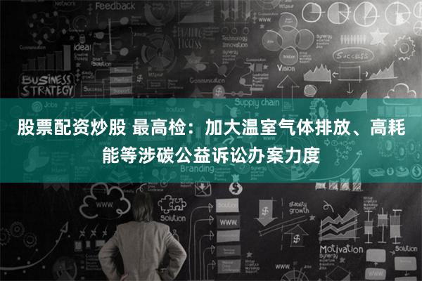 股票配资炒股 最高检：加大温室气体排放、高耗能等涉碳公益诉讼办案力度
