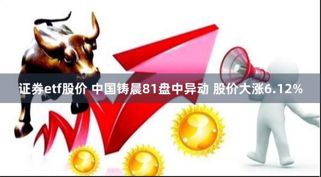 证券etf股价 中国铸晨81盘中异动 股价大涨6.12%