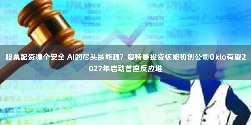 股票配资哪个安全 AI的尽头是能源？奥特曼投资核能初创公司Oklo有望2027年启动首座反应堆