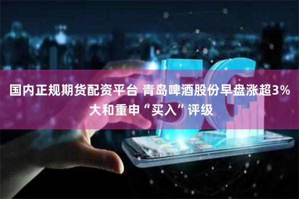 国内正规期货配资平台 青岛啤酒股份早盘涨超3% 大和重申“买入”评级