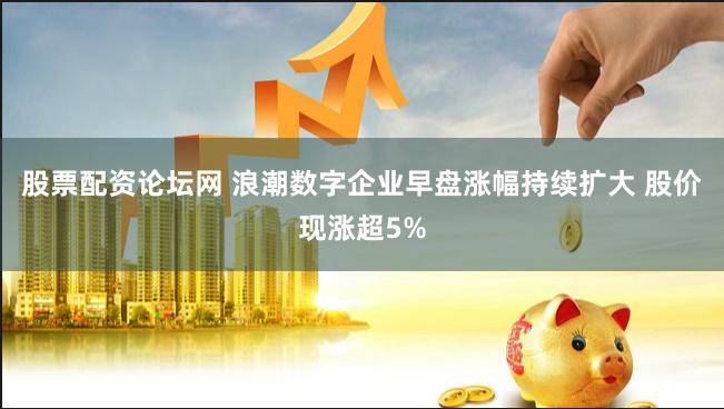 股票配资论坛网 浪潮数字企业早盘涨幅持续扩大 股价现涨超5%