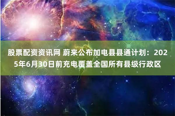 股票配资资讯网 蔚来公布加电县县通计划：2025年6月30日前充电覆盖全国所有县级行政区