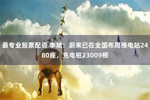 最专业股票配资 李斌：蔚来已在全国布局换电站2480座，充电桩23009根
