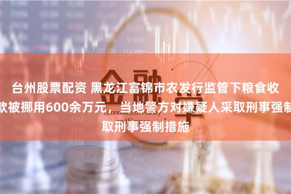 台州股票配资 黑龙江富锦市农发行监管下粮食收购贷款被挪用600余万元，当地警方对嫌疑人采取刑事强制措施