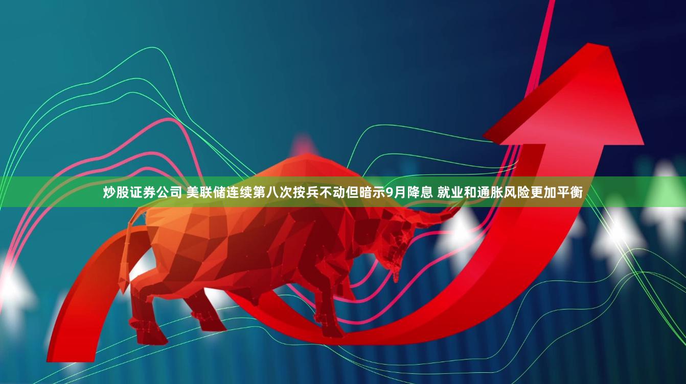 炒股证券公司 美联储连续第八次按兵不动但暗示9月降息 就业和通胀风险更加平衡