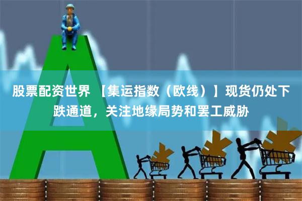 股票配资世界 【集运指数（欧线）】现货仍处下跌通道，关注地缘局势和罢工威胁