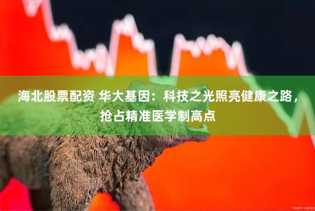 海北股票配资 华大基因：科技之光照亮健康之路，抢占精准医学制高点