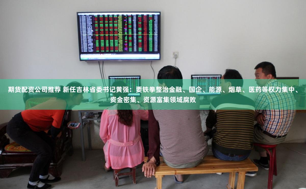 期货配资公司推荐 新任吉林省委书记黄强：要铁拳整治金融、国企、能源、烟草、医药等权力集中、资金密集、资源富集领域腐败