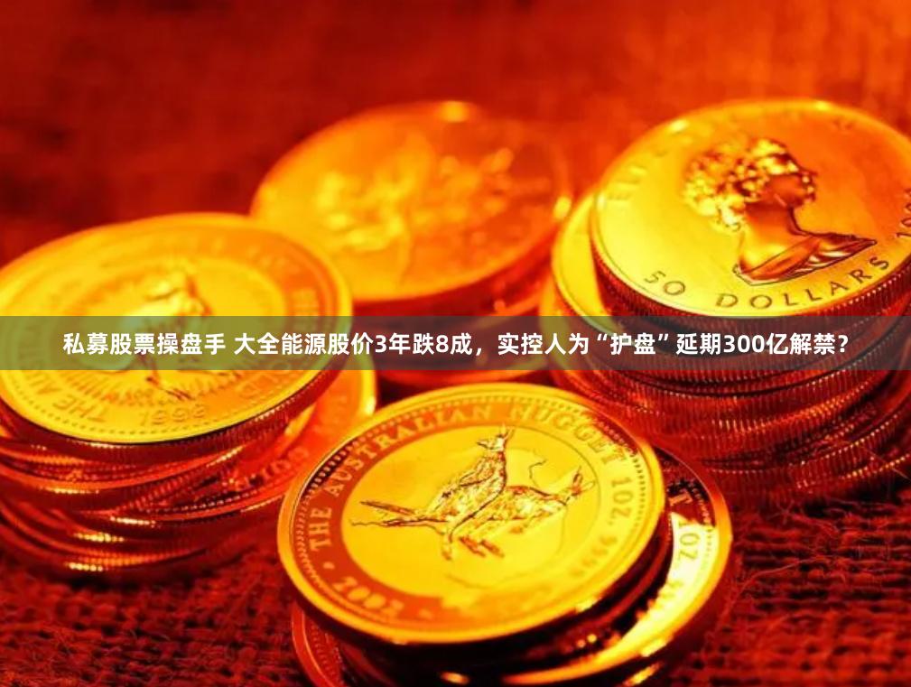 私募股票操盘手 大全能源股价3年跌8成，实控人为“护盘”延期300亿解禁？