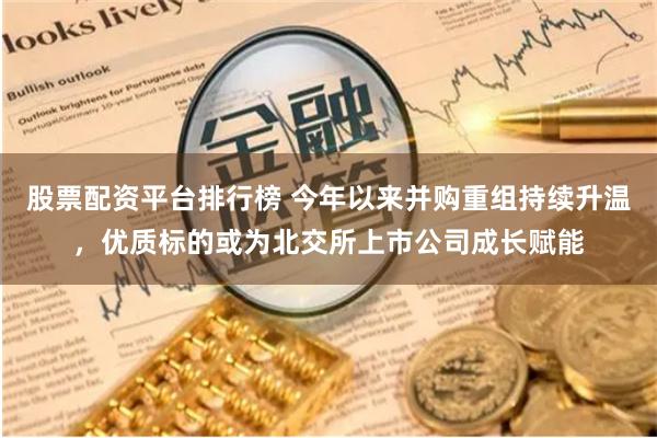 股票配资平台排行榜 今年以来并购重组持续升温，优质标的或为北交所上市公司成长赋能