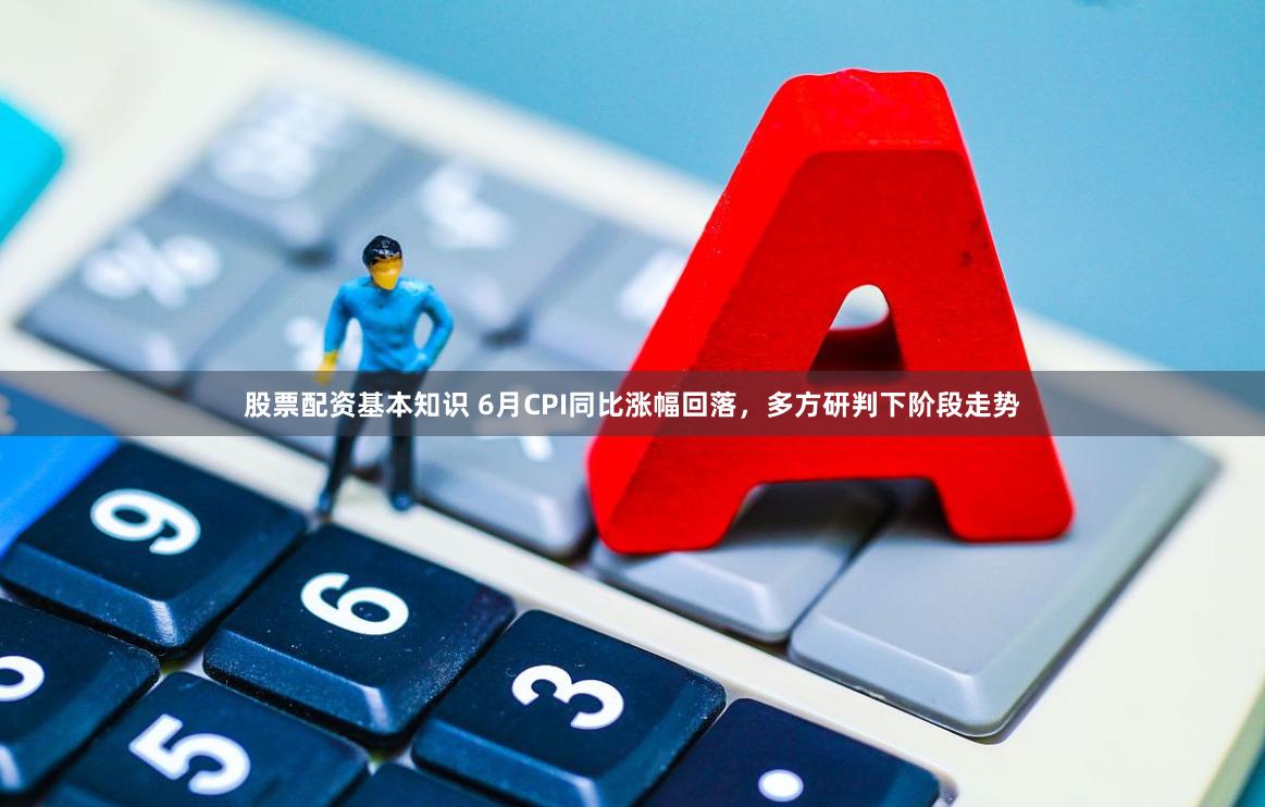股票配资基本知识 6月CPI同比涨幅回落，多方研判下阶段走势