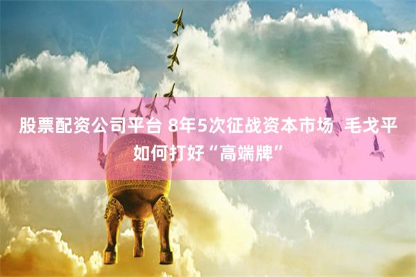 股票配资公司平台 8年5次征战资本市场  毛戈平如何打好“高端牌”