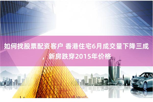 如何找股票配资客户 香港住宅6月成交量下降三成，新房跌穿2015年价格