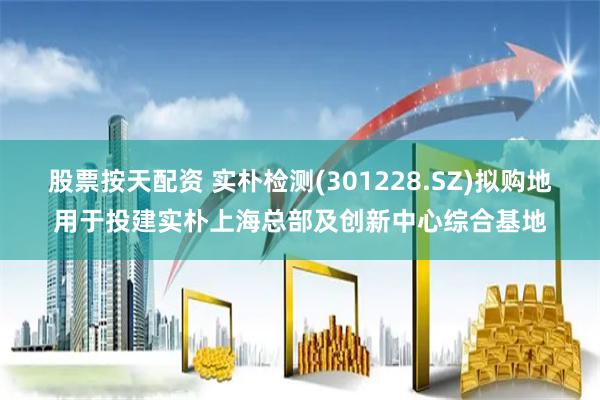 股票按天配资 实朴检测(301228.SZ)拟购地用于投建实朴上海总部及创新中心综合基地