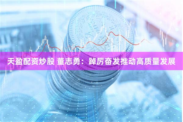 天盈配资炒股 董志勇：踔厉奋发推动高质量发展