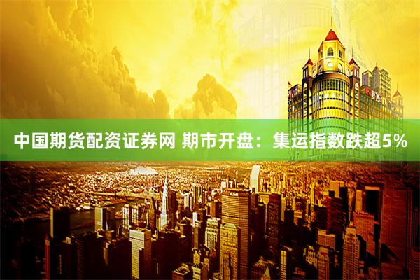 中国期货配资证券网 期市开盘：集运指数跌超5%