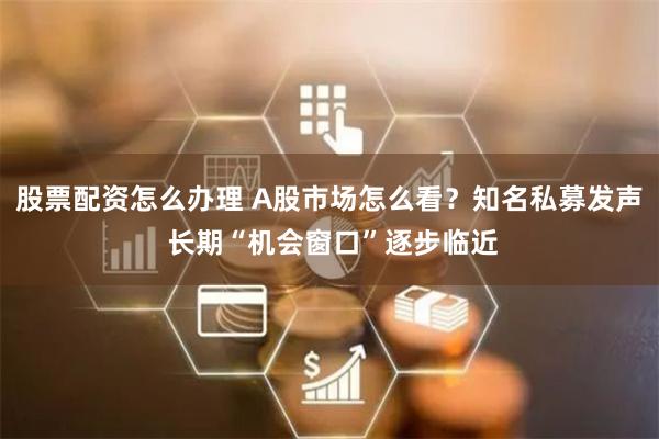 股票配资怎么办理 A股市场怎么看？知名私募发声 长期“机会窗口”逐步临近