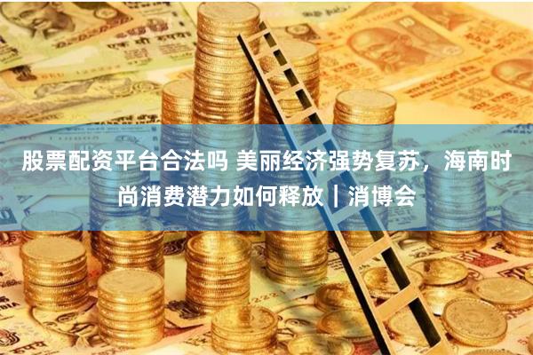 股票配资平台合法吗 美丽经济强势复苏，海南时尚消费潜力如何释放｜消博会