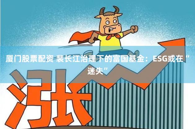 厦门股票配资 裴长江治理下的富国基金：ESG或在“迷失”