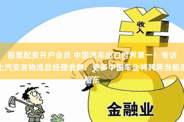 股票配资开户会员 中国汽车出口世界第一！专访上汽安吉物流总经理金麒：更多中国车企将跨界当船东