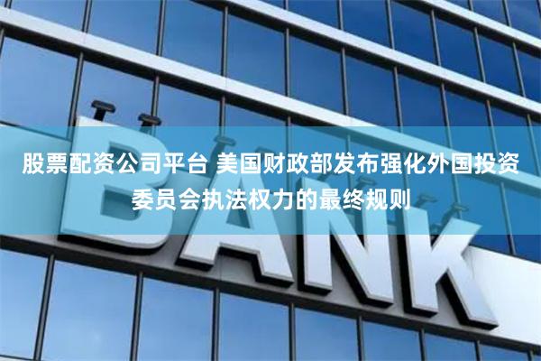 股票配资公司平台 美国财政部发布强化外国投资委员会执法权力的最终规则